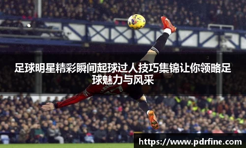 足球明星精彩瞬间起球过人技巧集锦让你领略足球魅力与风采