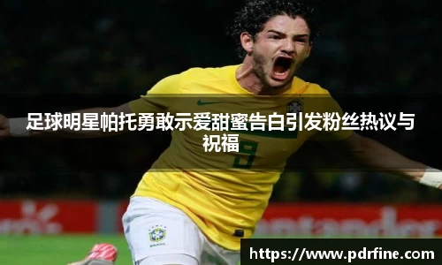 足球明星帕托勇敢示爱甜蜜告白引发粉丝热议与祝福